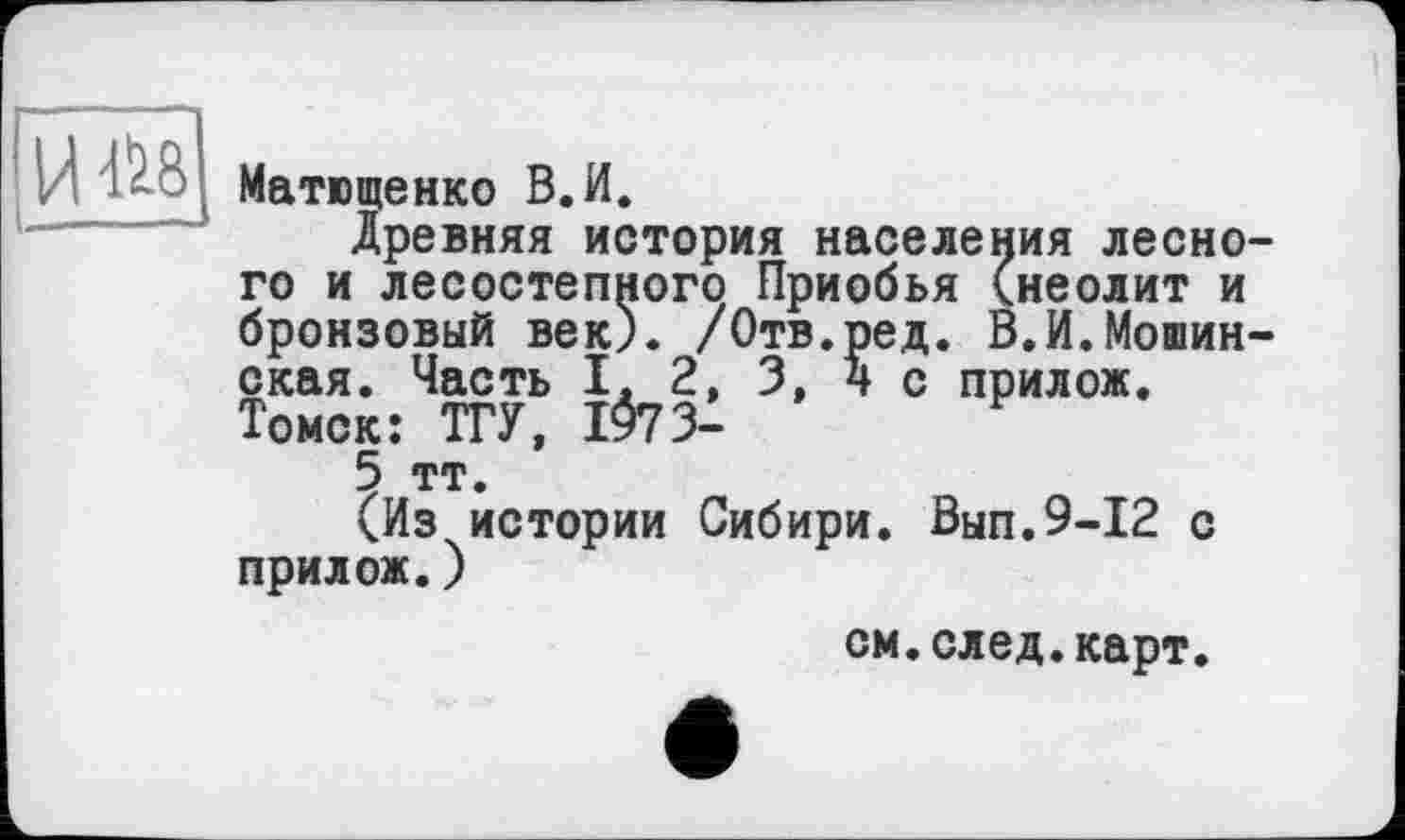 ﻿08
Матющенко В.И.
Древняя история населения лесно го и лесостепного Приобья (неолит и бронзовый век). /Отв.ред. В.И.Мошин окая. Часть I. 2, 3, 4с прилож. Томск: ТГУ, 1073-
5 тт.
(Из истории Сибири. Вып.9-12 с прилож.)
см.след.карт.